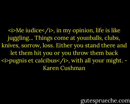 <i>Me iudice</i>, in my opinion, life is like juggling... Things come at you―balls, clubs, knives, sorrow, loss. Either you stand there and let them hit you or you throw them back <i>pugnis et calcibus</i>, with all your might. - Karen Cushman