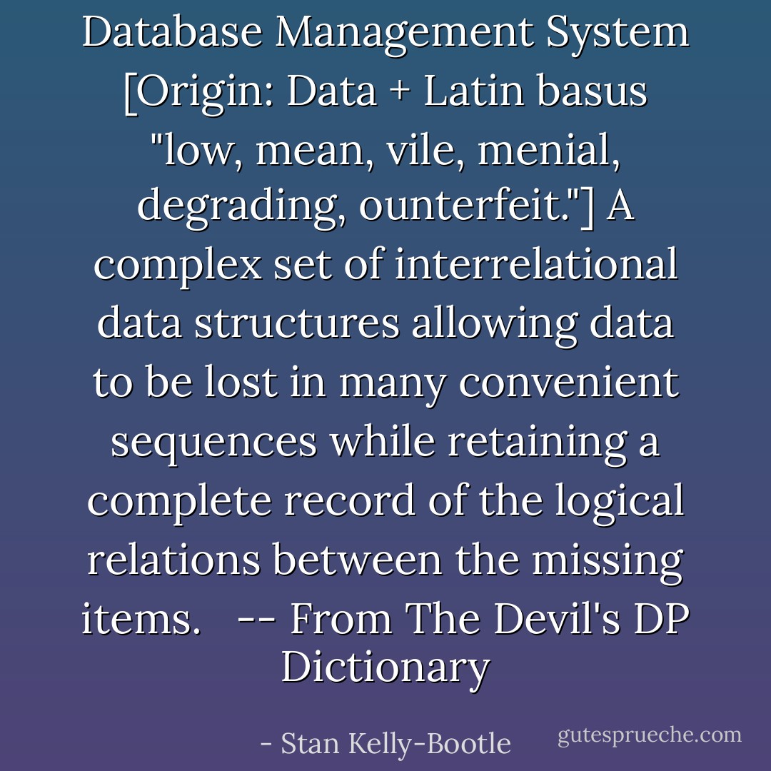 Database Management System [Origin: Data + Latin basus "low, mean, vile, menial, degrading, ounterfeit."] A complex set of interrelational data structures allowing data to be lost in many convenient sequences while retaining a complete record of the logical relations between the missing items. <br /><br />-- From The Devil's DP Dictionary - Stan Kelly-Bootle