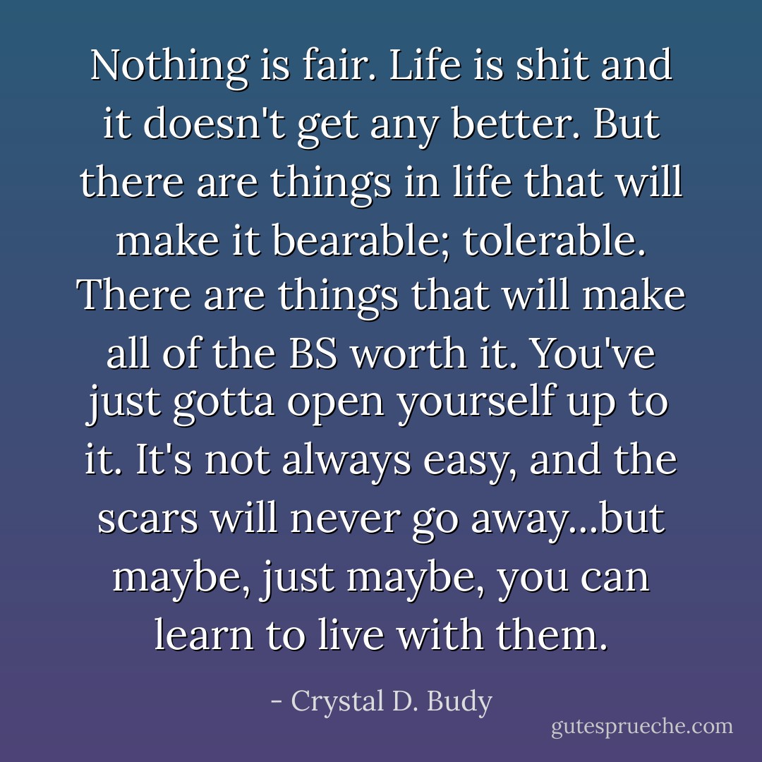 Nothing is fair. Life is shit and it doesn't get any better. But there are things in life that will make it bearable; tolerable. There are things that will make all of the BS worth it. You've just gotta open yourself up to it. It's not always easy, and the scars will never go away...but maybe, just maybe, you can learn to live with them. - Crystal D. Budy