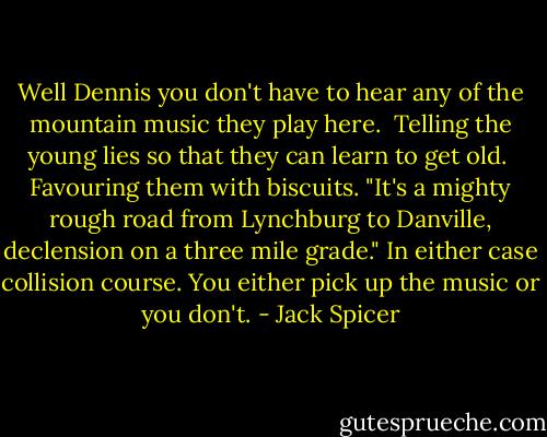 Well Dennis you don't have to hear any<br />of the mountain music they play here. <br />Telling the young lies so that they can learn to get old. <br />Favouring them<br />with biscuits. "It's a mighty rough road from Lynchburg to<br />Danville, declension on a three mile grade." In either case<br />collision course. You either pick up the music or you don't. - Jack Spicer