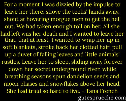 For a moment I was dizzied by the impulse to leave her there: shove the techs' hands away, shout at hovering morgue men to get the hell out. We had taken enough toll on her. All she had left was her death and I wanted to leave her that, that at least. I wanted to wrap her up in soft blankets, stroke back her clotted hair, pull up a duvet of falling leaves and little animals' rustles. Leave her to sleep, sliding away forever down her secret underground river, while breathing seasons spun dandelion seeds and moon phases and snowflakes above her head. She had tried so hard to live. - Tana French