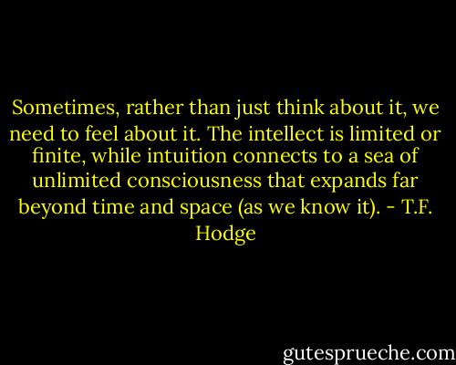 Sometimes, rather than just think about it, we need to feel about it. The intellect is limited or finite, while intuition connects to a sea of unlimited consciousness that expands far beyond time and space (as we know it). - T.F. Hodge