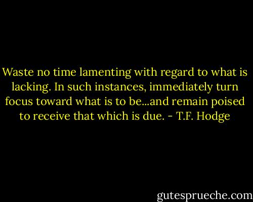 Waste no time lamenting with regard to what is lacking. In such instances, immediately turn focus toward what is to be...and remain poised to receive that which is due. - T.F. Hodge