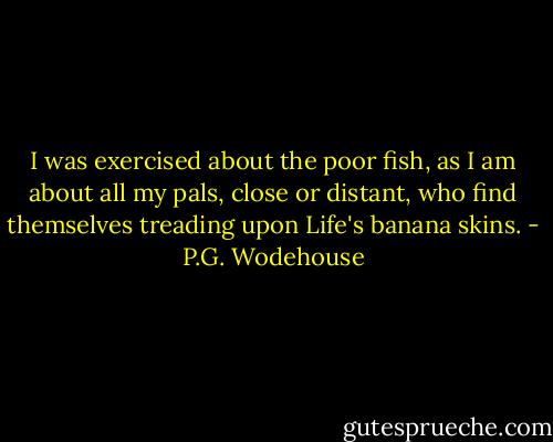 I was exercised about the poor fish, as I am about all my pals, close or distant, who find themselves treading upon Life's banana skins. - P.G. Wodehouse