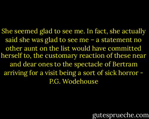 She seemed glad to see me. In fact, she actually said she was glad to see me – a statement no other aunt on the list would have committed herself to, the customary reaction of these near and dear ones to the spectacle of Bertram arriving for a visit being a sort of sick horror - P.G. Wodehouse
