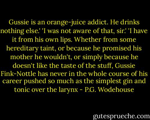 Gussie is an orange-juice addict. He drinks nothing else.' 'I was not aware of that, sir.' 'I have it from his own lips. Whether from some hereditary taint, or because he promised his mother he wouldn't, or simply because he doesn't like the taste of the stuff, Gussie Fink-Nottle has never in the whole course of his career pushed so much as the simplest gin and tonic over the larynx - P.G. Wodehouse