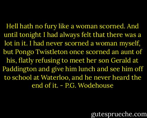 Hell hath no fury like a woman scorned. And until tonight I had always felt that there was a lot in it. I had never scorned a woman myself, but Pongo Twistleton once scorned an aunt of his, flatly refusing to meet her son Gerald at Paddington and give him lunch and see him off to school at Waterloo, and he never heard the end of it. - P.G. Wodehouse