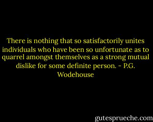 There is nothing that so satisfactorily unites individuals who have been so unfortunate as to quarrel amongst themselves as a strong mutual dislike for some definite person. - P.G. Wodehouse