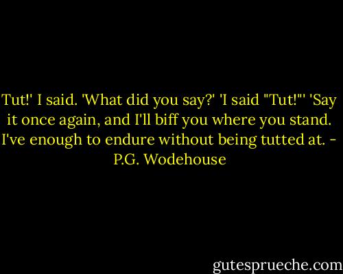 Tut!' I said. 'What did you say?' 'I said "Tut!"' 'Say it once again, and I'll biff you where you stand. I've enough to endure without being tutted at. - P.G. Wodehouse