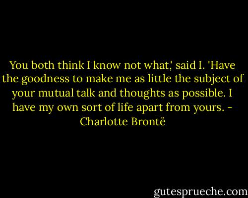 You both think I know not what,' said I. 'Have the goodness to make me as little the subject of your mutual talk and thoughts as possible. I have my own sort of life apart from yours. - Charlotte Brontë