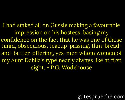 I had staked all on Gussie making a favourable impression on his hostess, basing my confidence on the fact that he was one of those timid, obsequious, teacup-passing, thin-bread- and-butter-offering, yes-men whom women of my Aunt Dahlia's type nearly always like at first sight. - P.G. Wodehouse