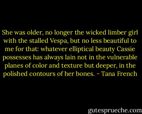 She was older, no longer the wicked limber girl with the stalled Vespa, but no less beautiful to me for that: whatever elliptical beauty Cassie possesses has always lain not in the vulnerable planes of color and texture but deeper, in the polished contours of her bones. - Tana French