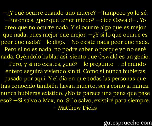 —¿Y qué ocurre cuando uno muere?<br />—Tampoco yo lo sé.<br />—Entonces, ¿por qué tener miedo? —dice Oswald—. Yo creo que no ocurre nada. Y si ocurre algo que es mejor que nada, pues mejor que mejor.<br />—¿Y si lo que ocurre es peor que nada? —le digo.<br />—No existe nada peor que nada. Pero si no es nada, no podré saberlo porque yo no seré nada.<br />Oyéndolo hablar así, siento que Oswald es un genio.<br />—Pero, y si no existes, ¿qué? —le pregunto—. El mundo entero seguirá viviendo sin ti. Como si nunca hubieras pasado por aquí. Y el día en que todas las personas que has conocido también hayan muerto, será como si nunca, nunca hubieras existido. ¿No te parece una pena que pase eso?<br />—Si salvo a Max, no. Si lo salvo, existiré para siempre. - Matthew Dicks