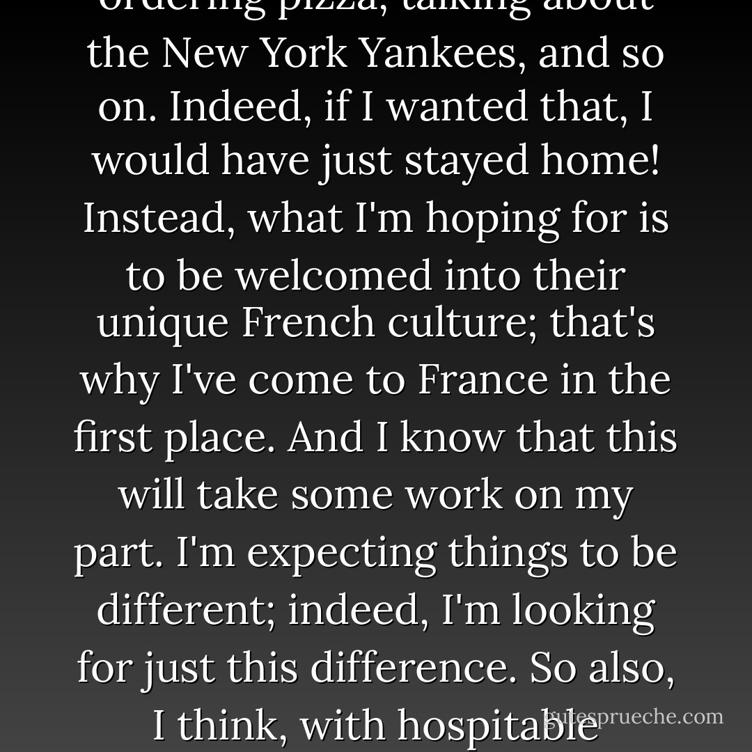 Worship, then, needs to be characterized by hospitality; it needs to be inviting. But at the same time, it should be inviting seekers into the church and its unique story and language. Worship should be an occasion of cross-cultural hospitality. Consider an analogy: when I travel to France, I hope to be made to feel welcome. However, I don't expect my French hosts to become Americans in order to make me feel at home. I don't expect them to start speaking English, ordering pizza, talking about the New York Yankees, and so on. Indeed, if I wanted that, I would have just stayed home! Instead, what I'm hoping for is to be welcomed into their unique French culture; that's why I've come to France in the first place. And I know that this will take some work on my part. I'm expecting things to be different; indeed, I'm looking for just this difference. So also, I think, with hospitable worship: seekers are looking for something our culture can't provide. Many don't want a religious version of what they can already get at the mall. And this is especially true of postmodern or Gen X seekers: they are looking for elements of transcendence and challenge that MTV could never give them. Rather than an MTVized version of the gospel, they are searching for the mysterious practices of the ancient gospel. - James K.A. Smith