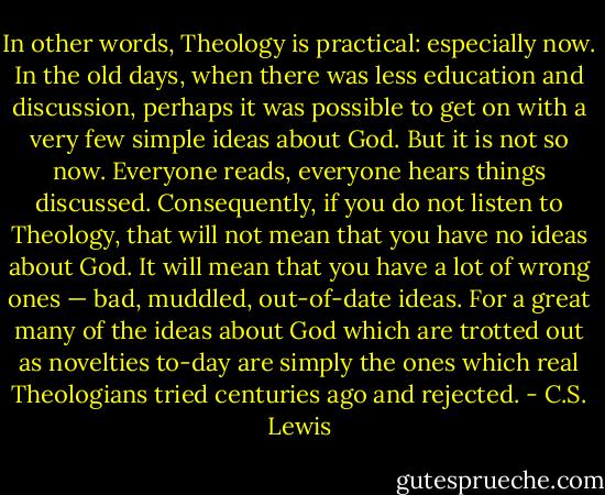 In other words, The­ol­ogy is prac­ti­cal: espe­cially now. In the old days, when there was less edu­ca­tion and dis­cus­sion, per­haps it was pos­si­ble to get on with a very few sim­ple ideas about God. But it is not so now. Every­one reads, every­one hears things dis­cussed. Con­se­quently, if you do not lis­ten to The­ol­ogy, that will not mean that you have no ideas about God. It will mean that you have a lot of wrong ones — bad, mud­dled, out-of-date ideas. For a great many of the ideas about God which are trot­ted out as novel­ties to-day are simply the ones which real The­olo­gians tried cen­turies ago and rejected. - C.S. Lewis