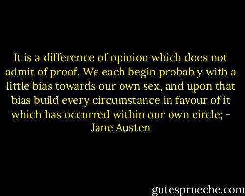 It is a difference of opinion which does not admit of proof. We each begin probably with a little bias towards our own sex, and upon that bias build every circumstance in favour of it which has occurred within our own circle; - Jane Austen