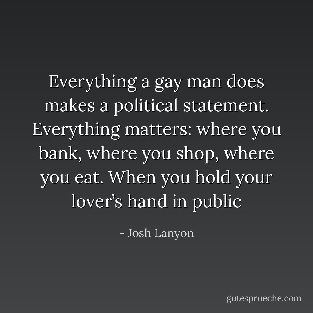 Everything a gay man does makes a political statement. Everything matters: where you bank, where you shop, where you eat. When you hold your lover’s hand in public - Josh Lanyon