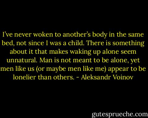 I’ve never woken to another’s body in the same bed, not since I was a child. There is something about it that makes waking up alone seem unnatural. Man is not meant to be alone, yet men like us (or maybe men like me) appear to be lonelier than others. - Aleksandr Voinov
