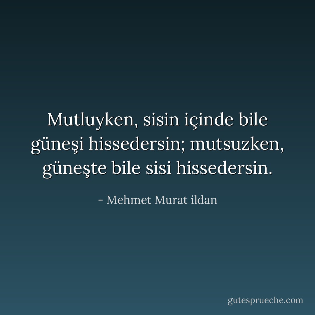 Mutluyken, sisin içinde bile güneşi hissedersin; mutsuzken, güneşte bile sisi hissedersin. - Mehmet Murat ildan