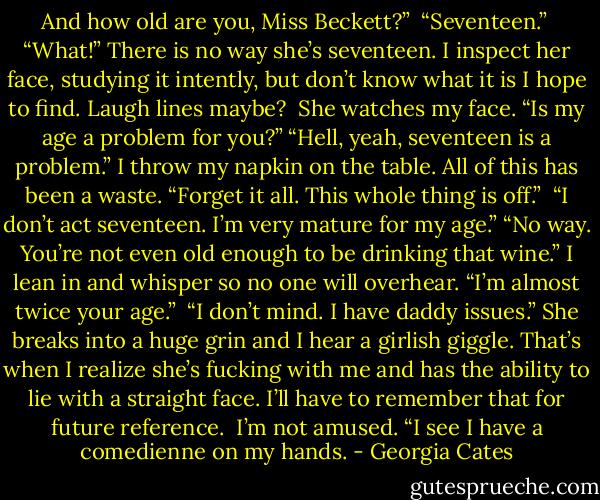 And how old are you, Miss Beckett?” <br />“Seventeen.” <br />“What!” There is no way she’s seventeen. I inspect her face, studying it intently, but don’t know what it is I hope to find. Laugh lines maybe? <br />She watches my face. “Is my age a problem for you?”<br />“Hell, yeah, seventeen is a problem.” I throw my napkin on the table. All of this has been a waste. “Forget it all. This whole thing is off.” <br />“I don’t act seventeen. I’m very mature for my age.”<br />“No way. You’re not even old enough to be drinking that wine.” I lean in and whisper so no one will overhear. “I’m almost twice your age.” <br />“I don’t mind. I have daddy issues.” She breaks into a huge grin and I hear a girlish giggle. That’s when I realize she’s fucking with me and has the ability to lie with a straight face. I’ll have to remember that for future reference. <br />I’m not amused. “I see I have a comedienne on my hands. - Georgia Cates