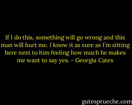 If I do this, something will go wrong and this man will hurt me. I know it as sure as I’m sitting here next to him feeling how much he makes me want to say yes. - Georgia Cates