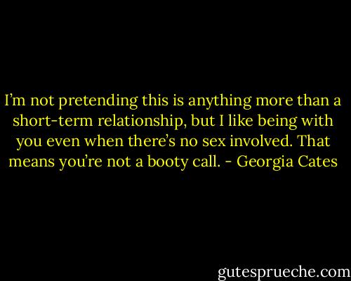 I’m not pretending this is anything more than a short-term relationship, but I like being with you even when there’s no sex involved. That means you’re not a booty call. - Georgia Cates