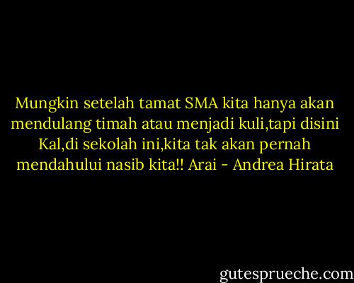 Mungkin setelah tamat SMA kita hanya akan mendulang timah atau menjadi kuli,tapi disini Kal,di sekolah ini,kita tak akan pernah mendahului nasib kita!!<br />Arai - Andrea Hirata