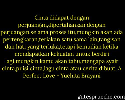 Cinta didapat dengan perjuangan,dipertahankan dengan perjuangan.selama proses itu,mungkin akan ada pertengkaran,teriakan satu sama lain,tangisan dan hati yang terluka,tetapi kemudian ketika mendapatkan kekuatan untuk berdiri lagi,mungkin kamu akan tahu,mengapa syair cinta,puisi cinta,lagu cinta atau cerita dibuat.<br />A Perfect Love - Yuchita Erayani