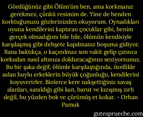 Gördüğünüz gibi Ölüm'üm ben, ama korkmanız gerekmez, çünkü resimim de. Yine de benden korktuğunuzu gözlerinizden okuyorum. Oynadıkları oyuna kendilerini kaptıran çocuklar gibi, benim gerçek olmadığımı bile bile, ölümün kendisiyle karşılaşmış gibi dehşete kapılmanız hoşuma gidiyor. Bana baktıkça, o kaçınılmaz son vakit gelip çatınca korkudan nasıl altınıza dolduracağınızı seziyorsunuz. Bu bir şaka değil; ölümle karşılaştığında, özellikle aslan huylu erkeklerin büyük çoğunluğu, kendilerini koyuverirler. Binlerce kere nakşettiğiniz savaş alanları, sanıldığı gibi kan, barut ve kızışmış zırh değil, bu yüzden bok ve çürümüş et kokar. - Orhan Pamuk