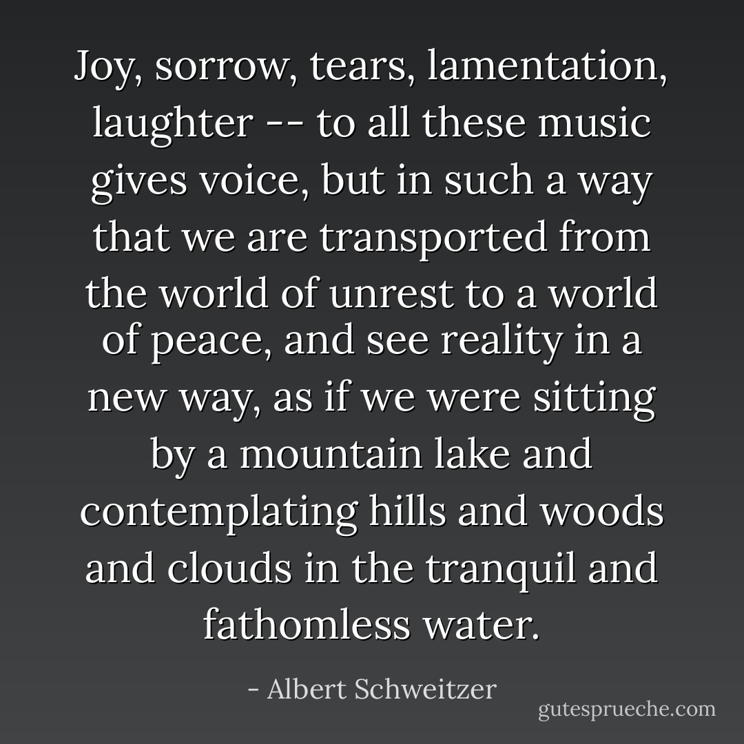 Joy, sorrow, tears, lamentation, laughter -- to all these music gives voice, but in such a way that we are transported from the world of unrest to a world of peace, and see reality in a new way, as if we were sitting by a mountain lake and contemplating hills and woods and clouds in the tranquil and fathomless water. - Albert Schweitzer