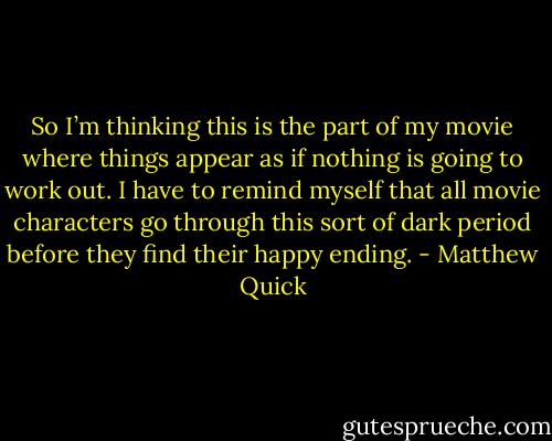 So I’m thinking this is the part of my movie where things appear as if nothing is going to work<br />out. I have to remind myself that all movie characters go through this sort of dark period before<br />they find their happy ending. - Matthew Quick