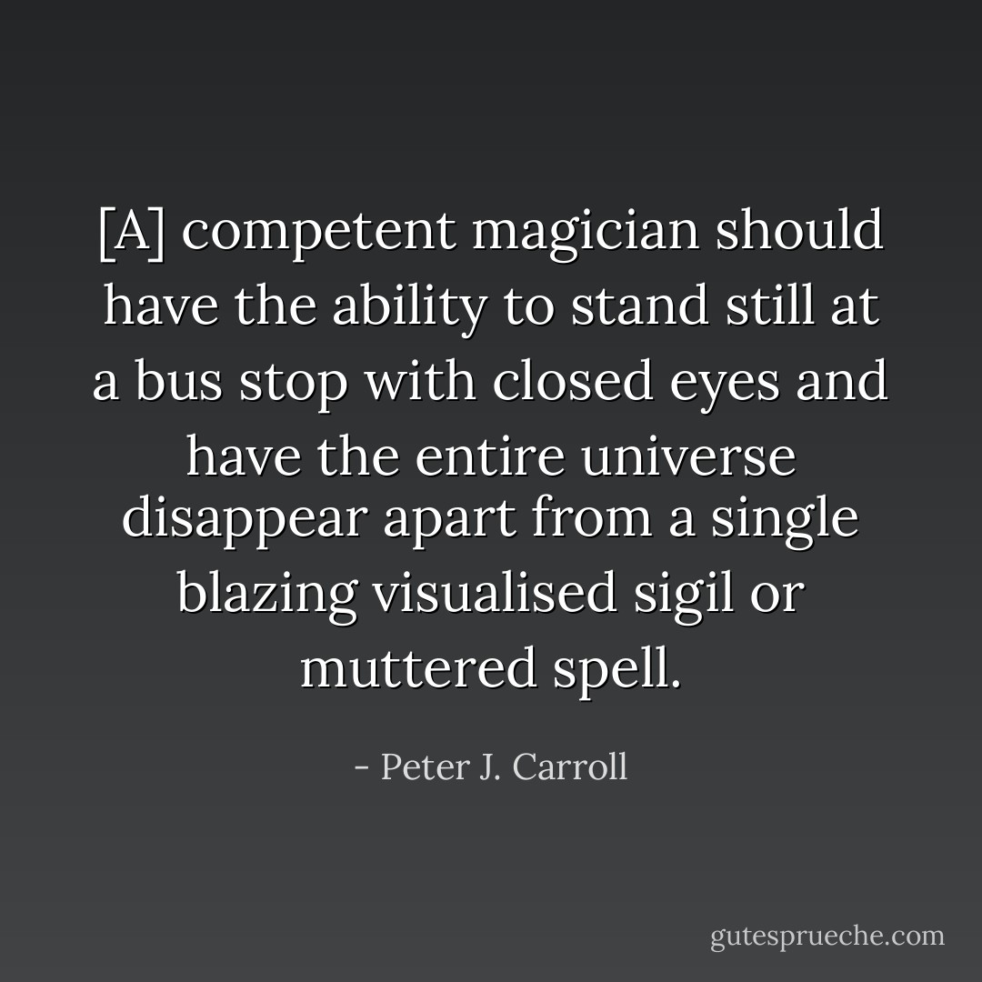 [A] competent magician should have the ability to stand still at a bus stop with closed eyes and have the entire universe disappear apart from a single blazing visualised sigil or muttered spell. - Peter J. Carroll