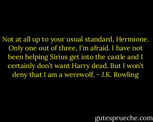 Not at all up to your usual standard, Hermione. Only one out of three, I’m afraid. I have not been helping Sirius get into the castle and I certainly don’t want Harry dead. But I won’t deny that I am a werewolf. - J.K. Rowling