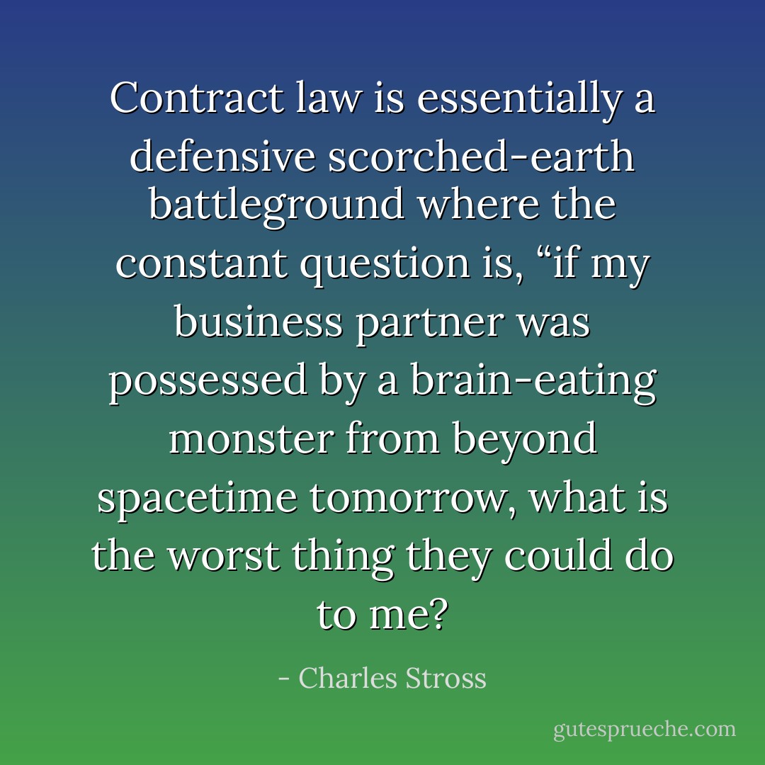 Contract law is essentially a defensive scorched-earth battleground where the constant question is, “if my business partner was possessed by a brain-eating monster from beyond spacetime tomorrow, what is the worst thing they could do to me? - Charles Stross