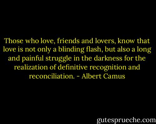 Those who love, friends and lovers, know that love is not only a blinding flash, but also a long and painful struggle in the darkness for the realization of definitive recognition and reconciliation. - Albert Camus