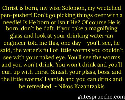 Christ is born, my wise Solomon, my wretched pen-pusher! Don´t go picking things over with a needle! Is He born or isn´t He? Of course He is born, don´t be daft. If you take a magnifying glass and look at your drinking water-an engineer told me this, one day – you´ll see, he said, the water´s full of little worms you couldn´t see with your naked eye. You´ll see the worms and you won´t drink. You won´t drink and you´ll curl up with thirst. Smash your glass, boss, and the little worms´ll vanish and you can drink and be refreshed! - Nikos Kazantzakis