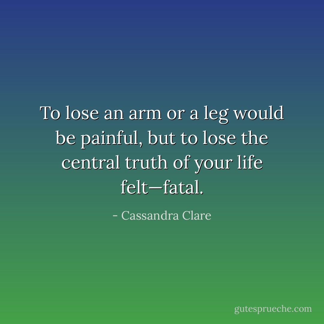 To lose an arm or a leg would be painful, but to lose the central truth of your life felt—fatal. - Cassandra Clare