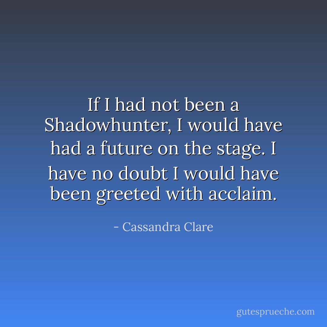 If I had not been a Shadowhunter, I would have had a future on the stage. I have no doubt I would have been greeted with acclaim. - Cassandra Clare