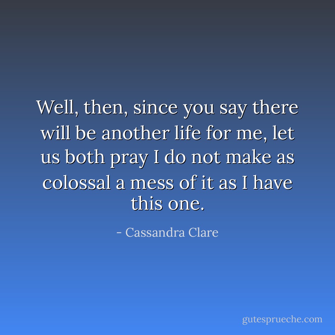Well, then, since you say there will be another life for me, let us both pray I do not make as colossal a mess of it as I have this one. - Cassandra Clare