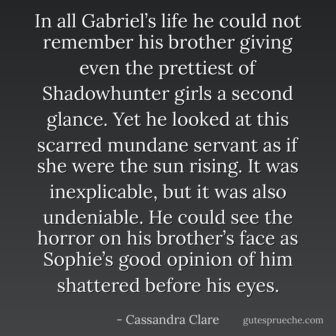 In all Gabriel’s life he could not remember his brother giving even the prettiest of Shadowhunter girls a second glance. Yet he looked at this scarred mundane servant as if she were the sun rising. It was inexplicable, but it was also undeniable. He could see the<br />horror on his brother’s face as Sophie’s good opinion of him shattered before his eyes. - Cassandra Clare