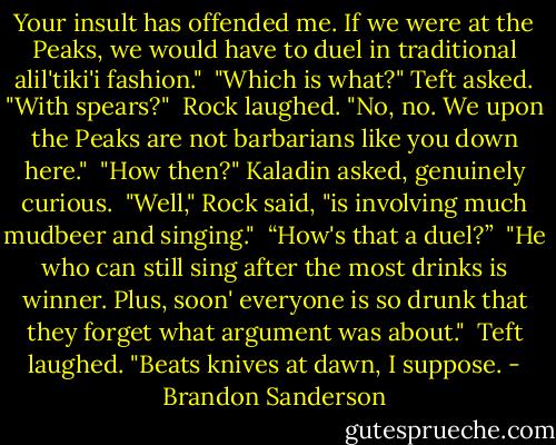 Your insult has offended me. If we were at the Peaks, we would have to duel in traditional alil'tiki'i fashion."<br /><br />"Which is what?" Teft asked. "With spears?"<br /><br />Rock laughed. "No, no. We upon the Peaks are not barbarians like you down here."<br /><br />"How then?" Kaladin asked, genuinely curious.<br /><br />"Well," Rock said, "is involving much mudbeer and singing."<br /><br />“How's that a duel?”<br /><br />"He who can still sing after the most drinks is winner. Plus, soon' everyone is so drunk that they forget what argument was about."<br /><br />Teft laughed. "Beats knives at dawn, I suppose. - Brandon Sanderson