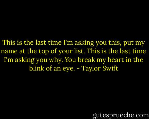 This is the last time I'm asking you this, put my name at the top of your list. This is the last time I'm asking you why. You break my heart in the blink of an eye. - Taylor Swift