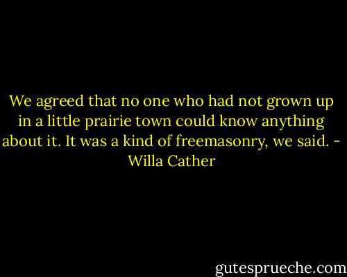 We agreed that no one who had not grown up in a little prairie town could know anything about it. It was a kind of freemasonry, we said. - Willa Cather