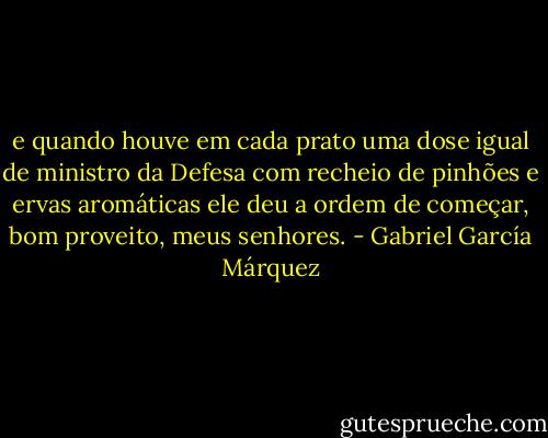 e quando houve em cada prato uma dose igual de ministro da Defesa com recheio de pinhões e ervas aromáticas ele deu a ordem de começar, bom proveito, meus senhores. - Gabriel García Márquez