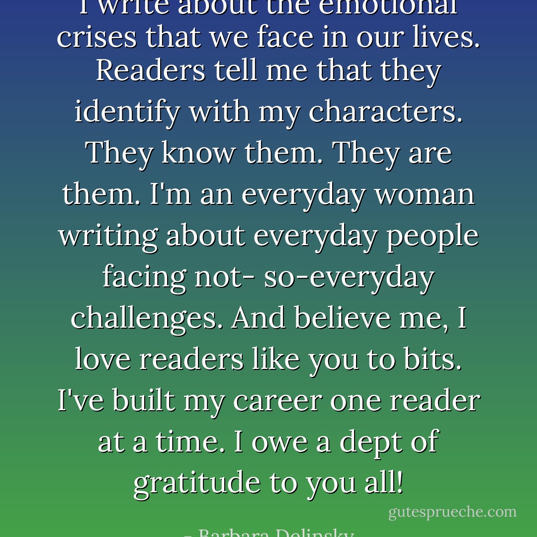 I write about the emotional crises that we face in our lives. Readers tell me that they identify with my characters. They know them. They are them. I'm an everyday woman writing about everyday people facing not- so-everyday challenges. And believe me, I love readers like you to bits. I've built my career one reader at a time. I owe a dept of gratitude to you all! - Barbara Delinsky
