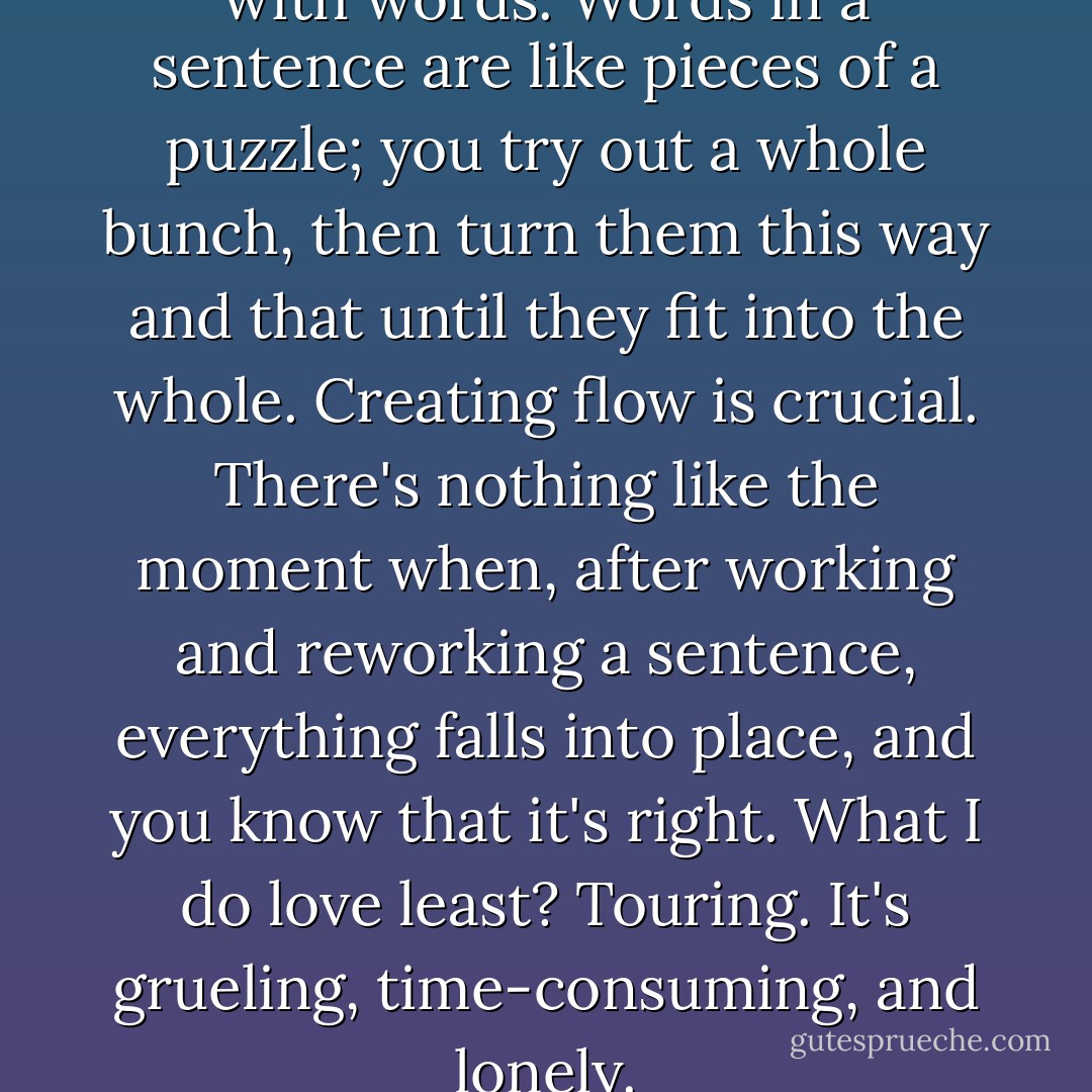 What do I love most? Working with words. Words in a sentence are like pieces of a puzzle; you try out a whole bunch, then turn them this way and that until they fit into the whole. Creating flow is crucial. There's nothing like the moment when, after working and reworking a sentence, everything falls into place, and you know that it's right. What I do love least? Touring. It's grueling, time-consuming, and lonely. - Barbara Delinsky
