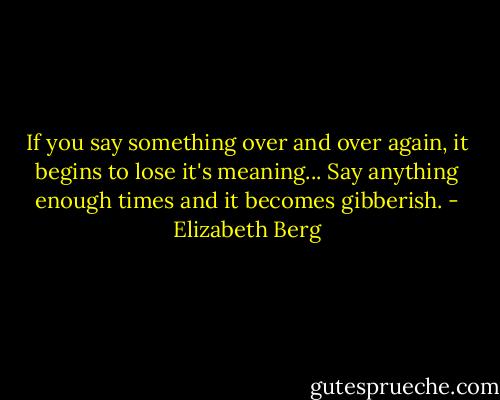 If you say something over and over again, it begins to lose it's meaning... Say anything enough times and it becomes gibberish. - Elizabeth Berg