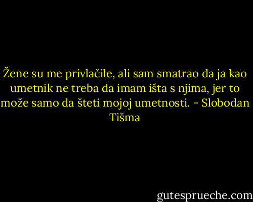 Žene su me privlačile, ali sam smatrao da ja kao umetnik ne treba da imam išta s njima, jer to može samo da šteti mojoj umetnosti. - Slobodan Tišma