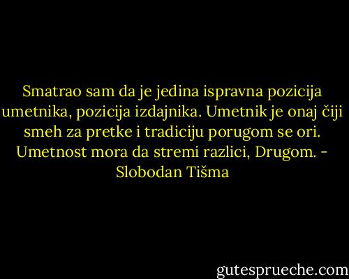 Smatrao sam da je jedina ispravna pozicija umetnika, pozicija izdajnika. Umetnik je onaj čiji smeh za pretke i tradiciju porugom se ori. Umetnost mora da stremi razlici, Drugom. - Slobodan Tišma