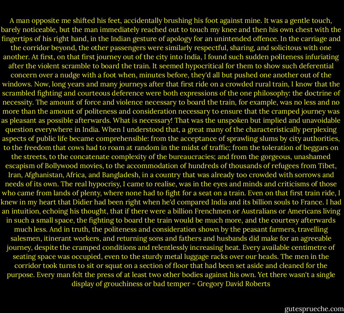 A man opposite me shifted his feet, accidentally brushing his foot against mine. It was a gentle touch, barely noticeable, but the man immediately reached out to touch my knee and then his own chest with the fingertips of his right hand, in the Indian gesture of apology for an unintended offence. In the carriage and the corridor beyond, the other passengers were similarly respectful, sharing, and solicitous with one another. At first, on that first journey out of the city into India, I found such sudden politeness infuriating after the violent scramble to board the train. It seemed hypocritical for them to show such deferential concern over a nudge with a foot when, minutes before, they'd all but pushed one another out of the windows. Now, long years and many journeys after that first ride on a crowded rural train, I know that the scrambled fighting and courteous deference were both expressions of the one philosophy: the doctrine of necessity. The amount of force and violence necessary to board the train, for example, was no less and no more than the amount of politeness and consideration necessary to ensure that the cramped journey was as pleasant as possible afterwards. What is necessary! That was the unspoken but implied and unavoidable question everywhere in India. When I understood that, a great many of the characteristically perplexing aspects of public life became comprehensible: from the acceptance of sprawling slums by city authorities, to the freedom that cows had to roam at random in the midst of traffic; from the toleration of beggars on the streets, to the concatenate complexity of the bureaucracies; and from the gorgeous, unashamed escapism of Bollywood movies, to the accommodation of hundreds of thousands of refugees from Tibet, Iran, Afghanistan, Africa, and Bangladesh, in a country that was already too crowded with sorrows and needs of its own. The real hypocrisy, I came to realise, was in the eyes and minds and criticisms of those who came from lands of plenty, where none had to fight for a seat on a train. Even on that first train ride, I knew in my heart that Didier had been right when he'd compared India and its billion souls to France. I had an intuition, echoing his thought, that if there were a billion Frenchmen or Australians or Americans living in such a small space, the fighting to board the train would be much more, and the courtesy afterwards much less. And in truth, the politeness and consideration shown by the peasant farmers, travelling salesmen, itinerant workers, and returning sons and fathers and husbands did make for an agreeable journey, despite the cramped conditions and relentlessly increasing heat. Every available centimetre of seating space was occupied, even to the sturdy metal luggage racks over our heads. The men in the corridor took turns to sit or squat on a section of floor that had been set aside and cleaned for the purpose. Every man felt the press of at least two other bodies against his own. Yet there wasn't a single display of grouchiness or bad temper - Gregory David Roberts